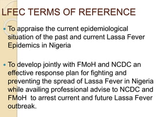 LFEC TERMS OF REFERENCE
 To appraise the current epidemiological
situation of the past and current Lassa Fever
Epidemics in Nigeria
 To develop jointly with FMoH and NCDC an
effective response plan for fighting and
preventing the spread of Lassa Fever in Nigeria
while availing professional advise to NCDC and
FMoH to arrest current and future Lassa Fever
outbreak.
 