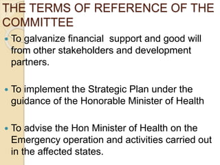 THE TERMS OF REFERENCE OF THE
COMMITTEE
 To galvanize financial support and good will
from other stakeholders and development
partners.
 To implement the Strategic Plan under the
guidance of the Honorable Minister of Health
 To advise the Hon Minister of Health on the
Emergency operation and activities carried out
in the affected states.
 