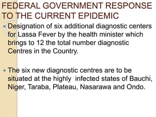 FEDERAL GOVERNMENT RESPONSE
TO THE CURRENT EPIDEMIC
 Designation of six additional diagnostic centers
for Lassa Fever by the health minister which
brings to 12 the total number diagnostic
Centres in the Country.
 The six new diagnostic centres are to be
situated at the highly infected states of Bauchi,
Niger, Taraba, Plateau, Nasarawa and Ondo.
 