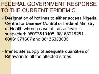FEDERAL GOVERNMENT RESPONSE
TO THE CURRENT EPIDEMIC
 Designation of hotlines to either access Nigeria
Centre for Disease Control or Federal Ministry
of Health when a case of Lassa fever is
suspected: 08093810105, 08163215251,
08031571667 and 08135050005
 Immediate supply of adequate quantities of
Ribavarin to all the affected states
 