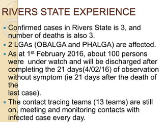 RIVERS STATE EXPERIENCE
 Confirmed cases in Rivers State is 3, and
number of deaths is also 3.
 2 LGAs (OBALGA and PHALGA) are affected.
 As at 1st February 2016, about 100 persons
were under watch and will be discharged after
completing the 21 days(4/02/16) of observation
without symptom (ie 21 days after the death of
the
last case).
 The contact tracing teams (13 teams) are still
on, meeting and monitoring contacts with
infected case every day.
 