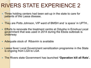 RIVERS STATE EXPERIENCE 2
 Three holding centers had been set-up in the state to care for
patients of the Lassa disease.
 They are Potts Johnson, VIP ward of BMSH and ‘a space’ in UPTH..
 Efforts to renovate the treatment centre at Oduoha in Emohua Local
government that was used in 2014 during the Ebola outbreak is
underway
 Adequate stock of Ribavirin is available
 Lassa fever Local Government sensitization programme in the State
is ongoing from LGA to LGA
 The Rivers state Government has launched ‘Operation kill all Rats’.
 