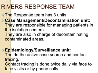 RIVERS RESPONSE TEAM
The Response team has 3 units
Case Management/Decontamination unit:
They are responsible for managing patients in
the isolation centers.
They are also in charge of decontaminating
contaminated areas.
Epidemiology/Surveillance unit:
The do the active case search and contact
tracing.
Contact tracing is done twice daily via face to
face visits or by phone calls.
 