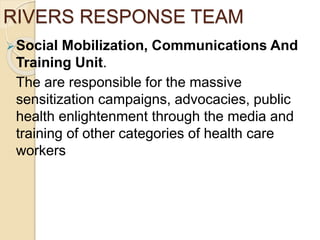 RIVERS RESPONSE TEAM
Social Mobilization, Communications And
Training Unit.
The are responsible for the massive
sensitization campaigns, advocacies, public
health enlightenment through the media and
training of other categories of health care
workers
 