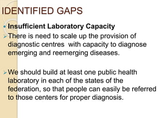 IDENTIFIED GAPS
 Insufficient Laboratory Capacity
There is need to scale up the provision of
diagnostic centres with capacity to diagnose
emerging and reemerging diseases.
We should build at least one public health
laboratory in each of the states of the
federation, so that people can easily be referred
to those centers for proper diagnosis.
 
