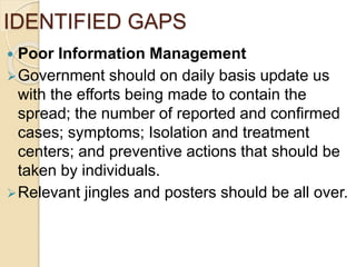 IDENTIFIED GAPS
 Poor Information Management
Government should on daily basis update us
with the efforts being made to contain the
spread; the number of reported and confirmed
cases; symptoms; Isolation and treatment
centers; and preventive actions that should be
taken by individuals.
Relevant jingles and posters should be all over.
 