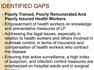 IDENTIFIED GAPS
 Poorly Trained, Poorly Remunerated And
Poorly Insured Health Workers
Empowerment of health workers on knowledge
and preventative measures of LF
Addressing the legal issues, especially in
relation to health workers and others involved in
outbreak control, in terms of insurance and
compensation of health workers who contract
the disease
 Ensuring that active surveillance, a high index
of suspicion, and infection control measures are
emphasized on hospital wards and in surgical
 