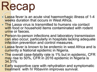 Recap
 Lassa fever is an acute viral haemorrhagic illness of 1-4
weeks duration that occurs in West Africa.
 The Lassa virus is transmitted to humans via contact
with food or household items contaminated with rodent
urine or faeces.
 Person-to-person infections and laboratory transmission
can also occur, particularly in hospitals lacking adequate
infection prevention and control measures.
 Lassa fever is known to be endemic in west Africa and is
currently a National epidemic in Nigeria.
 The overall case-fatality rate is 1% but in epidemic, CFR
may rise to 50%, CFR in 2016 epidemic in Nigeria is
34.31%
 Early supportive care with rehydration and symptomatic
treatment with IV Ribavirin improves survival.
 