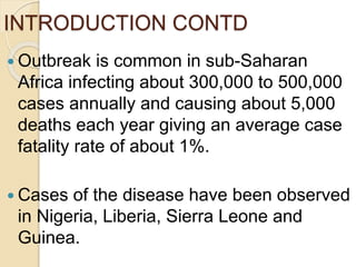 INTRODUCTION CONTD
 Outbreak is common in sub-Saharan
Africa infecting about 300,000 to 500,000
cases annually and causing about 5,000
deaths each year giving an average case
fatality rate of about 1%.
 Cases of the disease have been observed
in Nigeria, Liberia, Sierra Leone and
Guinea.
 