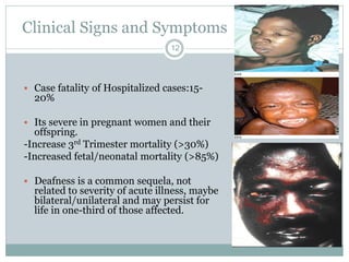 Clinical Signs and Symptoms
12
 Case fatality of Hospitalized cases:15-
20%
 Its severe in pregnant women and their
offspring.
-Increase 3rd Trimester mortality (>30%)
-Increased fetal/neonatal mortality (>85%)
 Deafness is a common sequela, not
related to severity of acute illness, maybe
bilateral/unilateral and may persist for
life in one-third of those affected.
 