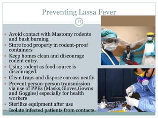 Preventing Lassa Fever
14
 Avoid contact with Mastomy rodents
and bush burning
 Store food properly in rodent-proof
containers
 Keep homes clean and discourage
rodent entry.
 Using rodent as food source is
discouraged.
 Clean traps and dispose carcass neatly.
 Prevent person-person transmission
via use of PPEs (Masks,Gloves,Gowns
and Goggles) especially for health
workers
 Sterilize equipment after use
 Isolate infected patients from contacts.
 