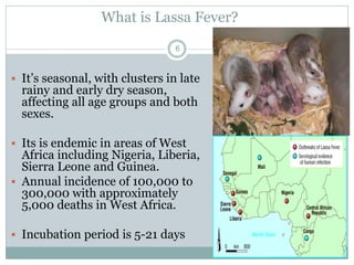 What is Lassa Fever?
6
 It’s seasonal, with clusters in late
rainy and early dry season,
affecting all age groups and both
sexes.
 Its is endemic in areas of West
Africa including Nigeria, Liberia,
Sierra Leone and Guinea.
 Annual incidence of 100,000 to
300,000 with approximately
5,000 deaths in West Africa.
 Incubation period is 5-21 days
 