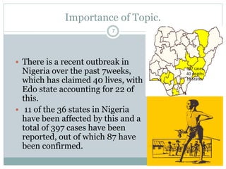 Importance of Topic.
7
 There is a recent outbreak in
Nigeria over the past 7weeks,
which has claimed 40 lives, with
Edo state accounting for 22 of
this.
 11 of the 36 states in Nigeria
have been affected by this and a
total of 397 cases have been
reported, out of which 87 have
been confirmed.
397 cases
40 deaths
12 States
 