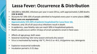 Lassa Fever: Occurrence & Distribution
12
• 100,000 to 300,000, infections per year in west Africa, with approximately 5,000 deaths
[CDC & WHO]
• Accounts for 10%-16% of people admitted to hospitals every year in some places [CDC]
• Most cases are asymptomatic
• Approximately 15%-20% of patients hospitalized for Lassa fever die.
• However, only 1% of all Lassa virus infections result in death.
• In epidemics, case-fatality rate can reach 50% in hospitalized patients.
• Death usually occurs within 14 days of onset symptoms onset in fatal cases
• Affects all age group, both sexes
• Seasonal clustering: late rainy season and early dry season
• Virus is inactivated by heating >56 *C, PH<5.5 or >8.5, UV/gamma rays, detergents
• Explosive nosocomial outbreaks
• Incubation period is 3-21 days
 