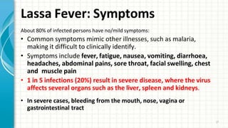 Lassa Fever: Symptoms
17
About 80% of infected persons have no/mild symptoms:
• Common symptoms mimic other illnesses, such as malaria,
making it difficult to clinically identify.
• Symptoms include fever, fatigue, nausea, vomiting, diarrhoea,
headaches, abdominal pains, sore throat, facial swelling, chest
and muscle pain
• 1 in 5 infections (20%) result in severe disease, where the virus
affects several organs such as the liver, spleen and kidneys.
• In severe cases, bleeding from the mouth, nose, vagina or
gastrointestinal tract
 
