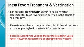 Lassa Fever: Treatment & Vaccination
21
• The antiviral drug ribavirin seems to be an effective
treatment for Lassa fever if given early on in the course of
clinical illness.
• There is no evidence to support the role of ribavirin as post-
exposure prophylactic treatment for Lassa fever.
• There is currently no vaccine that protects against Lassa
fever. However, research are on-going to find a vaccine.
 