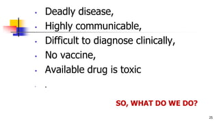 SO, WHAT DO WE DO?
• Deadly disease,
• Highly communicable,
• Difficult to diagnose clinically,
• No vaccine,
• Available drug is toxic
• .
25
 