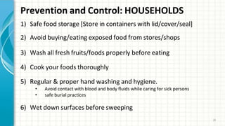 Prevention and Control: HOUSEHOLDS
28
1) Safe food storage [Store in containers with lid/cover/seal]
2) Avoid buying/eating exposed food from stores/shops
3) Wash all fresh fruits/foods properly before eating
4) Cook your foods thoroughly
5) Regular & proper hand washing and hygiene.
• Avoid contact with blood and body fluids while caring for sick persons
• safe burial practices
6) Wet down surfaces before sweeping
 