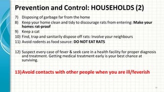 Prevention and Control: HOUSEHOLDS (2)
30
7) Disposing of garbage far from the home
8) Keep your home clean and tidy to discourage rats from entering: Make your
homes rat-proof
9) Keep a cat
10) Find, trap and sanitarily dispose off rats: Involve your neighbours
11) Avoid rodents as food source: DO NOT EAT RATS
12) Suspect every case of fever & seek care in a health facility for proper diagnosis
and treatment. Getting medical treatment early is your best chance at
surviving.
13)Avoid contacts with other people when you are ill/feverish
 