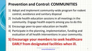 Prevention and Control: COMMUNITIES
©Idokoko A. B. | Tuesday, 19th September, 2017 |
abrahamidokoko@gmail.com
32
1) Adopt and implement community-wide program for rodent
control, avoidance and sanitary disposal
2) Include health education sessions in all meetings in the
community. Engage health experts among you to do this
3) Encourage peer-to-peer education on health
4) Participate in the planning, implementation, funding and
evaluation of all health interventions in your community.
5) Encourage your members to seek healthcare
EARLY from designated facilities when ill.
 
