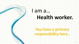I am a…
Health worker.
You have a primary
responsibility here..
36
 