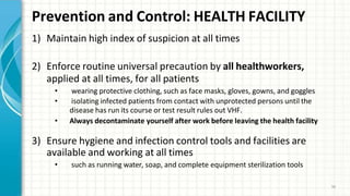 Prevention and Control: HEALTH FACILITY
34
1) Maintain high index of suspicion at all times
2) Enforce routine universal precaution by all healthworkers,
applied at all times, for all patients
• wearing protective clothing, such as face masks, gloves, gowns, and goggles
• isolating infected patients from contact with unprotected persons until the
disease has run its course or test result rules out VHF.
• Always decontaminate yourself after work before leaving the health facility
3) Ensure hygiene and infection control tools and facilities are
available and working at all times
• such as running water, soap, and complete equipment sterilization tools
 