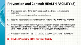 Prevention and Control: HEALTH FACILITY (2)
37
4) If you suspect something, don’t keep quiet, alert your colleagues and
superiors.
• should immediately contact local and national experts
5) Keep the hospital environment free from rodents: DO WHAT YOU PREACH.
6) Promoting good “community hygiene”. Regularly engage and mobilize your
host community for mass health education and action on the environment.
DON’T KEEP QUIET. If they contract the virus, you are at great risk.
7) All cases of fever MUST BE TESTED AND DIAGNOSED BEFORE TREATMENT
8) DEVELOP specific SOPs for your facility
 