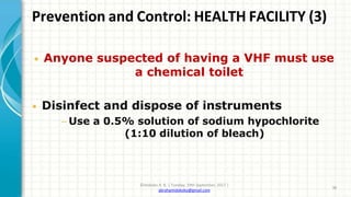 Prevention and Control: HEALTH FACILITY (3)
©Idokoko A. B. | Tuesday, 19th September, 2017 |
abrahamidokoko@gmail.com
38
• Anyone suspected of having a VHF must use
a chemical toilet
• Disinfect and dispose of instruments
− Use a 0.5% solution of sodium hypochlorite
(1:10 dilution of bleach)
 