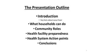 4
The Presentation Outline
•Introduction
• Key facts about Lassa Fever
•What households can do
•Community Roles
•Health facility preparedness
•Health System Action points
•Conclusions
 