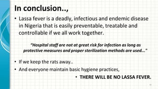In conclusion..,
45
• Lassa fever is a deadly, infectious and endemic disease
in Nigeria that is easily preventable, treatable and
controllable if we all work together.
“Hospital staff are not at great risk for infection as long as
protective measures and proper sterilization methods are used..."
• If we keep the rats away..
• And everyone maintain basic hygiene practices,
• THERE WILL BE NO LASSA FEVER.
 