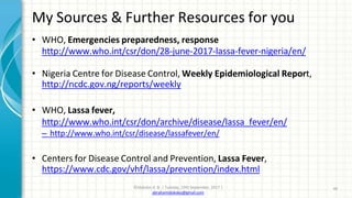 My Sources & Further Resources for you
©Idokoko A. B. | Tuesday, 19th September, 2017 |
abrahamidokoko@gmail.com
46
• WHO, Emergencies preparedness, response
http://www.who.int/csr/don/28-june-2017-lassa-fever-nigeria/en/
• Nigeria Centre for Disease Control, Weekly Epidemiological Report,
http://ncdc.gov.ng/reports/weekly
• WHO, Lassa fever,
http://www.who.int/csr/don/archive/disease/lassa_fever/en/
– http://www.who.int/csr/disease/lassafever/en/
• Centers for Disease Control and Prevention, Lassa Fever,
https://www.cdc.gov/vhf/lassa/prevention/index.html
 