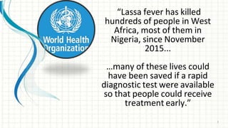 “Lassa fever has killed
hundreds of people in West
Africa, most of them in
Nigeria, since November
2015...
…many of these lives could
have been saved if a rapid
diagnostic test were available
so that people could receive
treatment early.”
5
 