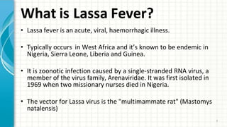 What is Lassa Fever?
9
• Lassa fever is an acute, viral, haemorrhagic illness.
• Typically occurs in West Africa and it’s known to be endemic in
Nigeria, Sierra Leone, Liberia and Guinea.
• It is zoonotic infection caused by a single-stranded RNA virus, a
member of the virus family, Arenaviridae. It was first isolated in
1969 when two missionary nurses died in Nigeria.
• The vector for Lassa virus is the "multimammate rat" (Mastomys
natalensis)
 