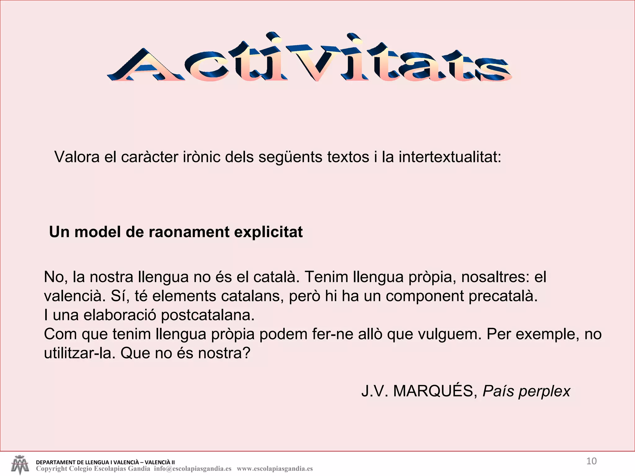 Activitats Un model de raonament explicitat No, la nostra llengua no és el català. Tenim llengua pròpia, nosaltres: el valencià. Sí, té elements catalans, però hi ha un component precatalà. I una elaboració postcatalana.  Com que tenim llengua pròpia podem fer-ne allò que vulguem. Per exemple, no utilitzar-la. Que no és nostra? J.V. MARQUÉS,  País perplex Valora el caràcter irònic dels següents textos i la intertextualitat: DEPARTAMENT DE LLENGUA I VALENCIÀ – VALENCIÀ II Copyright Colegio Escolapias Gandia  info@escolapiasgandia.es  www.escolapiasgandia.es 