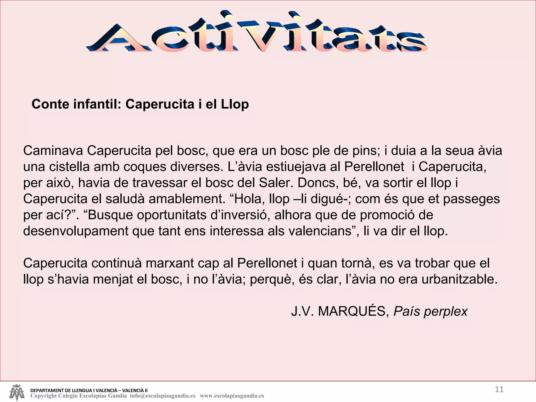 Activitats Conte infantil: Caperucita i el Llop Caminava Caperucita pel bosc, que era un bosc ple de pins; i duia a la seua àvia una cistella amb coques diverses. L’àvia estiuejava al Perellonet  i Caperucita, per això, havia de travessar el bosc del Saler. Doncs, bé, va sortir el llop i Caperucita el saludà amablement. “Hola, llop –li digué-; com és que et passeges per ací?”. “Busque oportunitats d’inversió, alhora que de promoció de desenvolupament que tant ens interessa als valencians”, li va dir el llop. Caperucita continuà marxant cap al Perellonet i quan tornà, es va trobar que el llop s’havia menjat el bosc, i no l’àvia; perquè, és clar, l’àvia no era urbanitzable. J.V. MARQUÉS,  País perplex DEPARTAMENT DE LLENGUA I VALENCIÀ – VALENCIÀ II Copyright Colegio Escolapias Gandia  info@escolapiasgandia.es  www.escolapiasgandia.es 