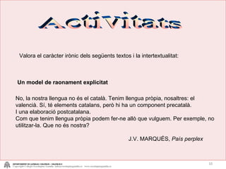 Activitats Un model de raonament explicitat No, la nostra llengua no és el català. Tenim llengua pròpia, nosaltres: el valencià. Sí, té elements catalans, però hi ha un component precatalà. I una elaboració postcatalana.  Com que tenim llengua pròpia podem fer-ne allò que vulguem. Per exemple, no utilitzar-la. Que no és nostra? J.V. MARQUÉS,  País perplex Valora el caràcter irònic dels següents textos i la intertextualitat: DEPARTAMENT DE LLENGUA I VALENCIÀ – VALENCIÀ II Copyright Colegio Escolapias Gandia  info@escolapiasgandia.es  www.escolapiasgandia.es 