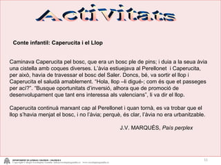 Activitats Conte infantil: Caperucita i el Llop Caminava Caperucita pel bosc, que era un bosc ple de pins; i duia a la seua àvia una cistella amb coques diverses. L’àvia estiuejava al Perellonet  i Caperucita, per això, havia de travessar el bosc del Saler. Doncs, bé, va sortir el llop i Caperucita el saludà amablement. “Hola, llop –li digué-; com és que et passeges per ací?”. “Busque oportunitats d’inversió, alhora que de promoció de desenvolupament que tant ens interessa als valencians”, li va dir el llop. Caperucita continuà marxant cap al Perellonet i quan tornà, es va trobar que el llop s’havia menjat el bosc, i no l’àvia; perquè, és clar, l’àvia no era urbanitzable. J.V. MARQUÉS,  País perplex DEPARTAMENT DE LLENGUA I VALENCIÀ – VALENCIÀ II Copyright Colegio Escolapias Gandia  info@escolapiasgandia.es  www.escolapiasgandia.es 