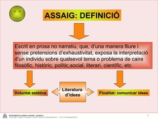 Escrit en prosa no narratiu, que, d’una manera lliure i sense pretensions d’exhaustivitat, exposa la interpretació d’un individu sobre qualsevol tema o problema de caire filosòfic, històric, polític,social, literari, científic, etc. ASSAIG: DEFINICIÓ Voluntat estètica Finalitat: comunicar idees Literatura  d’idees DEPARTAMENT DE LLENGUA I VALENCIÀ – VALENCIÀ II Copyright Colegio Escolapias Gandia  info@escolapiasgandia.es  www.escolapiasgandia.es 