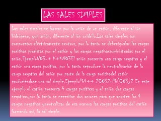 LAS SALES SIMPLES
Las sales simples se forman por la unión de un catión, diferente al ión
hidrógeno, yun anión, diferente al ión oxidrilo.Las sales simples son
compuestos eléctricamente neutros, por lo tanto se debenigualar las cargas
positivas provistas por el catión y las cargas negativassuministradas por el
anión.EjemploNO3-+ K+KNO3El anión presenta una carga negativa y el
catión una carga positiva, por lo tanto seproduce la neutralización de la
carga negativa del anión por parte de la carga positivadel catión
produciéndose una sal simple.EjemploPb4++ 2CO32-Pb(CO3)2 En este
ejemplo el catión presenta 4 cargas positivas y el anión dos cargas
negativas,por lo tanto se necesitan dos aniones para que aporten las 4
cargas negativas yneutralizar de esa manera las cargas positivas del catión
formando así, la sal simple.
 