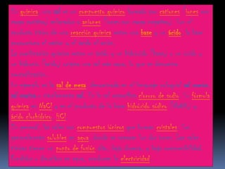 En química, una sal es un compuesto químico formado por cationes (iones con
carga positiva) enlazados a aniones (iones con carga negativa). Son el
producto típico de una reacción química entre una base y un ácido, la base
proporciona el catión y el ácido el anión.
La combinación química entre un ácido y un hidróxido (base) o un óxido y
un hidronio (ácido) origina una sal más agua, lo que se denomina
neutralización.
Un ejemplo es la sal de mesa, denominada en el lenguaje coloquial sal común,
sal marina o simplemente sal. Es la sal específica cloruro de sodio. Su fórmula
química es NaCl y es el producto de la base hidróxido sódico (NaOH) y
ácido clorhídrico, HCl.
En general, las sales son compuestos iónicos que forman cristales. Son
generalmente solubles en agua, donde se separan los dos iones. Las sales
típicas tienen un punto de fusión alto, baja dureza, y baja compresibilidad.
Fundidos o disueltos en agua, conducen la electricidad.
 