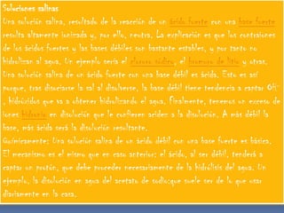 Soluciones salinas
Una solución salina, resultado de la reacción de un ácido fuerte con una base fuerte
resulta altamente ionizada y, por ello, neutra. La explicación es que los contraiones
de los ácidos fuertes y las bases débiles son bastante estables, y por tanto no
hidrolizan al agua. Un ejemplo sería el cloruro sódico, el bromuro de litio y otras.
Una solución salina de un ácido fuerte con una base débil es ácida. Esto es así
porque, tras disociarse la sal al disolverse, la base débil tiene tendencia a captar OH-
, hidróxidos que va a obtener hidrolizando el agua. Finalmente, tenemos un exceso de
iones hidronio en disolución que le confieren acidez a la disolución. A más débil la
base, más ácida será la disolución resultante.
Químicamente: Una solución salina de un ácido débil con una base fuerte es básica.
El mecanismo es el mismo que en caso anterior: el ácido, al ser débil, tenderá a
captar un protón, que debe proceder necesariamente de la hidrólisis del agua. Un
ejemplo, la disolución en agua del acetato de sodio:que suele ser de lo que usar
diariamente en la casa.
 
