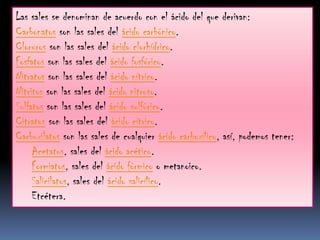 Las sales se denominan de acuerdo con el ácido del que derivan:
Carbonatos son las sales del ácido carbónico.
Cloruros son las sales del ácido clorhídrico.
Fosfatos son las sales del ácido fosfórico.
Nitratos son las sales del ácido nítrico.
Nitritos son las sales del ácido nitroso.
Sulfatos son las sales del ácido sulfúrico.
Citratos son las sales del ácido cítrico.
Carboxilatos son las sales de cualquier ácido carboxílico, así, podemos tener:
     Acetatos, sales del ácido acético.
     Formiatos, sales del ácido fórmico o metanoico.
     Salicilatos, sales del ácido salicílico.
     Etcétera.
 