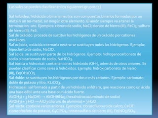 Las sales se pueden clasificar en los siguientes grupos:[1]

Sal haloidea, hidrácida o binaria neutra: son compuestos binarios formados por un
metal y un no-metal, sin ningún otro elemento. El anión siempre va a tener la
terminacion -uro. Ejemplos: cloruro de sodio, NaCl; cloruro de hierro (III), FeCl3; sulfuro
de hierro (II), FeS.
Sal de oxácido: procede de sustituir los hidrógenos de un oxácido por cationes
metálicos.
Sal oxácida, oxiácida o ternaria neutra: se sustituyen todos los hidrógenos. Ejemplo:
hipoclorito de sodio, NaClO.
Sal ácida: se sustituyen parte de los hidrógenos. Ejemplo: hidrogenocarbonato de
sodio o bicarbonato de sodio, NaHCO3.
Sal básica o hidroxisal: contienen iones hidróxido (OH-), además de otros aniones. Se
pueden clasificar como sales o hidróxidos. Ejemplo: hidroxicarbonato de hierro
(III), Fe(OH)CO3.
Sal doble: se sustituyen los hidrógenos por dos o más cationes. Ejemplo: carbonato
doble de potasio y litio, KLiCO3.
Hidroxosal: sal formada a partir de un hidróxido anfótero, que reacciona como un ácido
una base débil ante una base o un ácido fuerte.
Al(OH3) + 3 Na(OH) → Al(OH)6Na3 (hexahidroxoaluminato de sodio)
Al(OH3) + 3 HCl → AlCl3 (cloruro de aluminio) + 3 H2O
Sal mixta: contiene varios aniones. Ejemplos: clorurofluoruro de calcio, CaClF;
clorurofosfato de potasio, K4ClPO4, nitratosulfato de hierro (III), Fe(NO3)SO4.
 