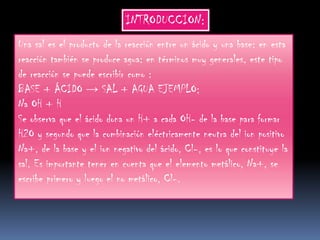 INTRODUCCION:
Una sal es el producto de la reacción entre un ácido y una base: en esta
reacción también se produce agua: en términos muy generales, este tipo
de reacción se puede escribir como :
BASE + ÁCIDO → SAL + AGUA EJEMPLO;
Na OH + H
Se observa que el ácido dona un H+ a cada OH- de la base para formar
H2O y segundo que la combinación eléctricamente neutra del ion positivo
Na+, de la base y el ion negativo del ácido, Cl-, es lo que constituye la
sal. Es importante tener en cuenta que el elemento metálico, Na+, se
escribe primero y luego el no metálico, Cl-.
 