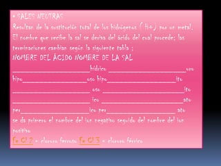 • SALES NEUTRAS
Resultan de la sustitución total de los hidrógenos ( H+) por un metal.
El nombre que recibe la sal se deriva del ácido del cual procede; las
terminaciones cambian según la siguiente tabla ;
NOMBRE DEL ÁCIDO NOMBRE DE LA SAL
__________________hídrico __________________uro
hipo_______________oso hipo________________ito
__________________ oso ___________________ito
__________________ ico ___________________ato
per________________ico per________________ ato
se da primero el nombre del ion negativo seguido del nombre del ion
positivo
Fe Cl 2 = cloruro ferroso Fe Cl 3 = cloruro férrico
 
