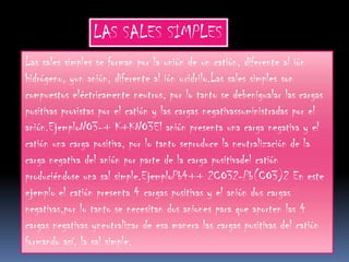 LAS SALES SIMPLES
Las sales simples se forman por la unión de un catión, diferente al ión
hidrógeno, yun anión, diferente al ión oxidrilo.Las sales simples son
compuestos eléctricamente neutros, por lo tanto se debenigualar las cargas
positivas provistas por el catión y las cargas negativassuministradas por el
anión.EjemploNO3-+ K+KNO3El anión presenta una carga negativa y el
catión una carga positiva, por lo tanto seproduce la neutralización de la
carga negativa del anión por parte de la carga positivadel catión
produciéndose una sal simple.EjemploPb4++ 2CO32-Pb(CO3)2 En este
ejemplo el catión presenta 4 cargas positivas y el anión dos cargas
negativas,por lo tanto se necesitan dos aniones para que aporten las 4
cargas negativas yneutralizar de esa manera las cargas positivas del catión
formando así, la sal simple.
 