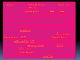 En química, una sal es un compuesto químico formado por cationes (iones con
carga positiva) enlazados a aniones (iones con carga negativa). Son el
producto típico de una reacción química entre una base y un ácido, la base
proporciona el catión y el ácido el anión.
La combinación química entre un ácido y un hidróxido (base) o un óxido y
un hidronio (ácido) origina una sal más agua, lo que se denomina
neutralización.
Un ejemplo es la sal de mesa, denominada en el lenguaje coloquial sal
común, sal marina o simplemente sal. Es la sal específica cloruro de sodio. Su
fórmula química es NaCl y es el producto de la base hidróxido sódico
(NaOH) y ácido clorhídrico, HCl.
En general, las sales son compuestos iónicos que forman cristales. Son
generalmente solubles en agua, donde se separan los dos iones. Las sales
típicas tienen un punto de fusión alto, baja dureza, y baja compresibilidad.
Fundidos o disueltos en agua, conducen la electricidad.
 