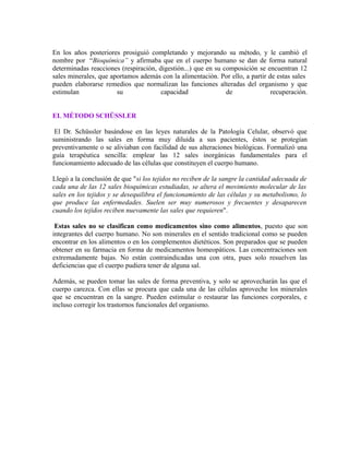 En los años posteriores prosiguió completando y mejorando su método, y le cambió el 
nombre por “Bioquímica” y afirmaba que en el cuerpo humano se dan de forma natural 
determinadas reacciones (respiración, digestión...) que en su composición se encuentran 12 
sales minerales, que aportamos además con la alimentación. Por ello, a partir de estas sales 
pueden elaborarse remedios que normalizan las funciones alteradas del organismo y que 
estimulan su capacidad de recuperación. 
EL MÉTODO SCHÜSSLER 
El Dr. Schüssler basándose en las leyes naturales de la Patología Celular, observó que 
suministrando las sales en forma muy diluida a sus pacientes, éstos se protegían 
preventivamente o se aliviaban con facilidad de sus alteraciones biológicas. Formalizó una 
guía terapéutica sencilla: emplear las 12 sales inorgánicas fundamentales para el 
funcionamiento adecuado de las células que constituyen el cuerpo humano. 
Llegó a la conclusión de que "si los tejidos no reciben de la sangre la cantidad adecuada de 
cada una de las 12 sales bioquímicas estudiadas, se altera el movimiento molecular de las 
sales en los tejidos y se desequilibra el funcionamiento de las células y su metabolismo, lo 
que produce las enfermedades. Suelen ser muy numerosos y frecuentes y desaparecen 
cuando los tejidos reciben nuevamente las sales que requieren". 
Estas sales no se clasifican como medicamentos sino como alimentos, puesto que son 
integrantes del cuerpo humano. No son minerales en el sentido tradicional como se pueden 
encontrar en los alimentos o en los complementos dietéticos. Son preparados que se pueden 
obtener en su farmacia en forma de medicamentos homeopáticos. Las concentraciones son 
extremadamente bajas. No están contraindicadas una con otra, pues solo resuelven las 
deficiencias que el cuerpo pudiera tener de alguna sal. 
Además, se pueden tomar las sales de forma preventiva, y solo se aprovecharán las que el 
cuerpo carezca. Con ellas se procura que cada una de las células aproveche los minerales 
que se encuentran en la sangre. Pueden estimular o restaurar las funciones corporales, e 
incluso corregir los trastornos funcionales del organismo. 
 