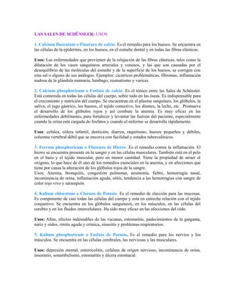 LAS SALES DE SCHÜSSLER: USOS 
1. Calcium fluoratum o Fluoruro de calcio. Es el remedio para los huesos. Se encuentra en 
las células de la epidermis, en los huesos, en el esmalte dental y en todas las fibras elásticas. 
Usos: Las enfermedades que provienen de la relajación de las fibras elásticas, tales como la 
dilatación de los vasos sanguíneos arteriales y venosos, y las que son causadas por el 
desequilibrio de las moléculas del esmalte y de la superficie de los huesos, se corrigen con 
esta sal o alguno de sus análogos. Ejemplos: cicatrices problemáticas, fibromas, inflamación 
nudosa de la glándula mamaria, lumbago, reumatismo y varices. 
2. Calcium phosphoricum o Fosfato de calcio. Es el tónico entre las Sales de Schüssler. 
Está contenida en todas las células del cuerpo, sobre todo en las óseas. Es indispensable para 
el crecimiento y nutrición del cuerpo. Se encuentran en el plasma sanguíneo, los glóbulos, la 
saliva, el jugo gástrico, los huesos, el tejido conectivo, los dientes, la leche, etc. Promueve 
el desarrollo de los glóbulos rojos y así combate la anemia. Es muy eficaz en las 
enfermedades debilitantes, para fortalecer y levantar las fuerzas del paciente, especialmente 
cuando la orina está cargada do fosfatos y cuando el enfermo se desarrolla rápidamente. 
Usos: cefalea, cólera infantil, dentición, diarrea, raquitismo, huesos pequeños y débiles, 
columna vertebral débil que se encorva con facilidad y estados tuberculínicos. 
3. Ferrum phosphoricum o Fluoruro de Hierro. Es el remedio contra la inflamación. El 
hierro se encuentra presente en la sangre y en las células musculares. También está en el pelo 
en el bazo y el tejido muscular, pero en menor cantidad. Tiene la propiedad de atraer el 
oxígeno, lo que hace de él uno de los remedios esenciales en la anemia, y en afecciones que 
tiene por causa la alteración de los glóbulos rojos de la sangre. 
Usos: Anemia, bronquitis, congestión pulmonar, neumonía, fiebre, hemorragia nasal, 
incontinencia de orina, inflamación aguda, otitis, tendencia a las hemorragias con sangre de 
color rojo vivo y sarampión. 
4. Kalium chloratum o Cloruro de Potasio. Es el remedio de elección para las mucosas. 
Es componente de casi todas las células del cuerpo y está en estrecha relación con el tejido 
conjuntivo. Se encuentra en los glóbulos sanguíneos, en los músculos, en las células del 
cerebro y en los fluidos intercelulares. Ha sido muy eficaz en las afecciones del oído. 
Usos: Aftas, efectos indeseables de las vacunas, estomatitis, padecimientos de la garganta, 
nariz y oídos, rinitis aguda y crónica, sinusitis y problemas respiratorios. 
5. Kalium phosphoricum o Fosfato de Potasio. Es el remedio para los nervios y los 
músculos. Se encuentra en las células cerebrales, las nerviosas y las musculares. 
Usos: depresión mental, enterocolitis, cefaleas de origen nervioso, incontinencia de orina, 
insomnio, sonambulismo, estomatitis y úlcera estomacal. 
 