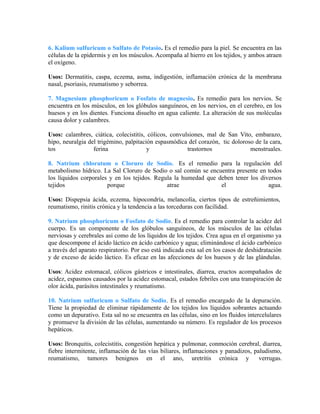 6. Kalium sulfuricum o Sulfato de Potasio. Es el remedio para la piel. Se encuentra en las 
células de la epidermis y en los músculos. Acompaña al hierro en los tejidos, y ambos atraen 
el oxígeno. 
Usos: Dermatitis, caspa, eczema, asma, indigestión, inflamación crónica de la membrana 
nasal, psoriasis, reumatismo y seborrea. 
7. Magnesium phosphoricum o Fosfato de magnesio. Es remedio para los nervios. Se 
encuentra en los músculos, en los glóbulos sanguíneos, en los nervios, en el cerebro, en los 
huesos y en los dientes. Funciona disuelto en agua caliente. La alteración de sus moléculas 
causa dolor y calambres. 
Usos: calambres, ciática, colecistitis, cólicos, convulsiones, mal de San Vito, embarazo, 
hipo, neuralgia del trigémino, palpitación espasmódica del corazón, tic doloroso de la cara, 
tos ferina y trastornos menstruales. 
8. Natrium chloratum o Cloruro de Sodio. Es el remedio para la regulación del 
metabolismo hídrico. La Sal Cloruro de Sodio o sal común se encuentra presente en todos 
los líquidos corporales y en los tejidos. Regula la humedad que deben tener los diversos 
tejidos porque atrae el agua. 
Usos: Dispepsia ácida, eczema, hipocondría, melancolía, ciertos tipos de estreñimientos, 
reumatismo, rinitis crónica y la tendencia a las torceduras con facilidad. 
9. Natrium phosphoricum o Fosfato de Sodio. Es el remedio para controlar la acidez del 
cuerpo. Es un componente de los glóbulos sanguíneos, de los músculos de las células 
nerviosas y cerebrales así como de los líquidos de los tejidos. Crea agua en el organismo ya 
que descompone el ácido láctico en ácido carbónico y agua; eliminándose el ácido carbónico 
a través del aparato respiratorio. Por eso está indicada esta sal en los casos de deshidratación 
y de exceso de ácido láctico. Es eficaz en las afecciones de los huesos y de las glándulas. 
Usos: Acidez estomacal, cólicos gástricos e intestinales, diarrea, eructos acompañados de 
acidez, espasmos causados por la acidez estomacal, estados febriles con una transpiración de 
olor ácida, parásitos intestinales y reumatismo. 
10. Natrium sulfuricum o Sulfato de Sodio. Es el remedio encargado de la depuración. 
Tiene la propiedad de eliminar rápidamente de los tejidos los líquidos sobrantes actuando 
como un depurativo. Esta sal no se encuentra en las células, sino en los fluidos intercelulares 
y promueve la división de las células, aumentando su número. Es regulador de los procesos 
hepáticos. 
Usos: Bronquitis, colecistitis, congestión hepática y pulmonar, conmoción cerebral, diarrea, 
fiebre intermitente, inflamación de las vías biliares, inflamaciones y panadizos, paludismo, 
reumatismo, tumores benignos en el ano, uretritis crónica y verrugas. 
 